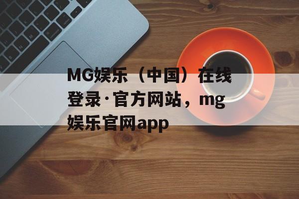 MG娱乐（中国）在线登录·官方网站，mg娱乐官网app