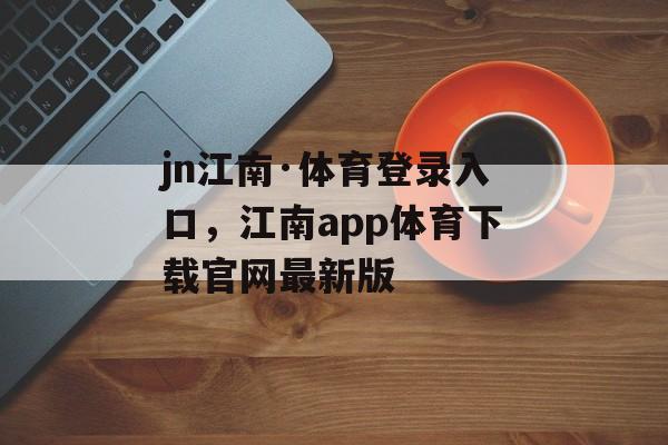 jn江南·体育登录入口，江南app体育下载官网最新版