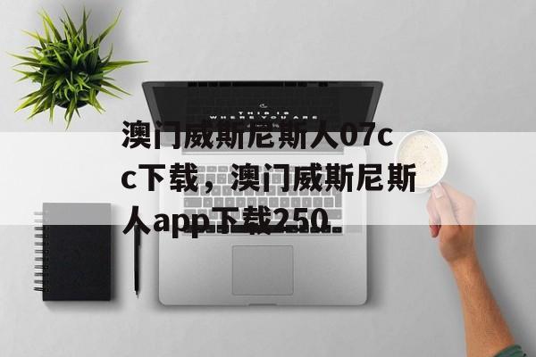 澳门威斯尼斯人07cc下载，澳门威斯尼斯人app下载250