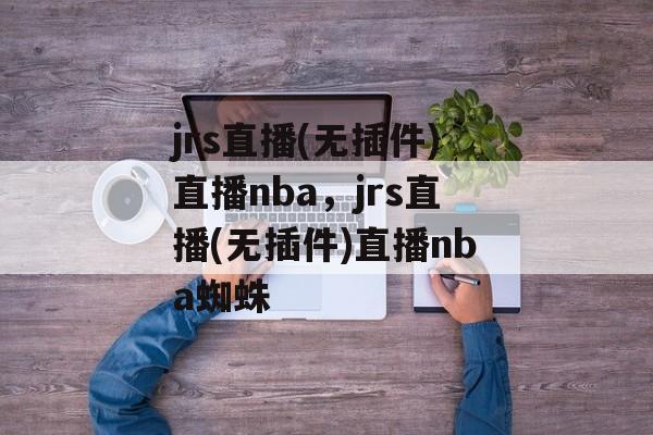 jrs直播(无插件)直播nba，jrs直播(无插件)直播nba蜘蛛