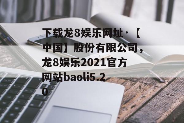 下载龙8娱乐网址·【中国】股份有限公司，龙8娱乐2021官方网站baoli5.20